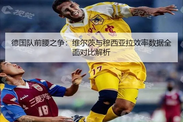 德国队前腰之争：维尔茨与穆西亚拉效率数据全面对比解析