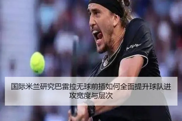 国际米兰研究巴雷拉无球前插如何全面提升球队进攻宽度与层次