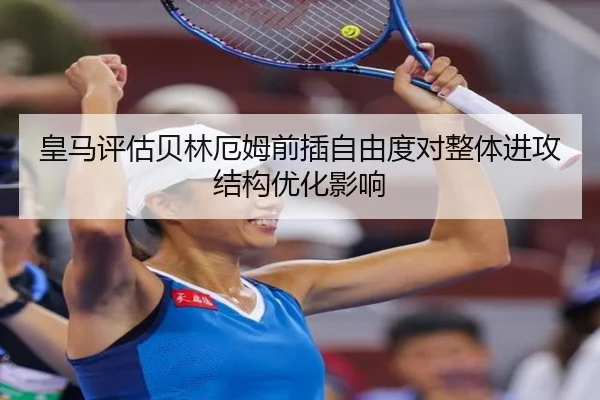 皇马评估贝林厄姆前插自由度对整体进攻结构优化影响