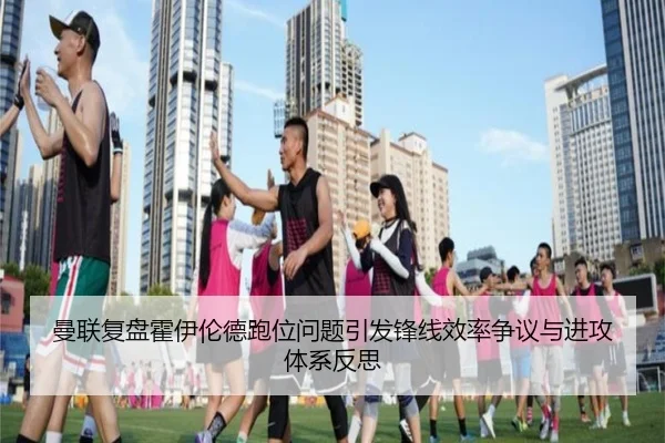 曼联复盘霍伊伦德跑位问题引发锋线效率争议与进攻体系反思